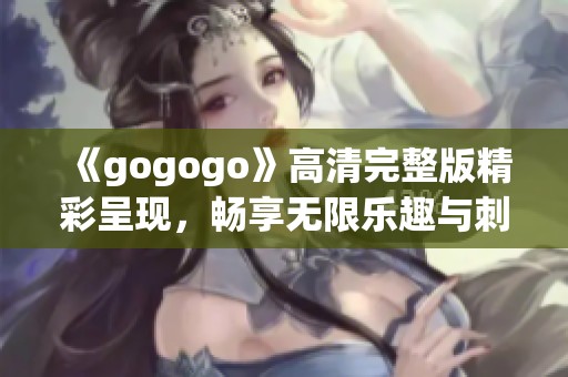《gogogo》高清完整版精彩呈现，畅享无限乐趣与刺激体验
