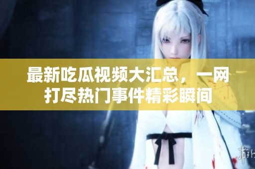 最新吃瓜视频大汇总，一网打尽热门事件精彩瞬间