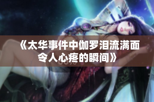 《太华事件中伽罗泪流满面令人心疼的瞬间》