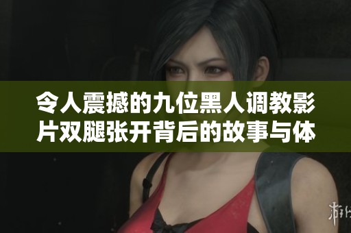 令人震撼的九位黑人调教影片双腿张开背后的故事与体验