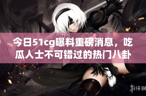 今日51cg曝料重磅消息，吃瓜人士不可错过的热门八卦盘点