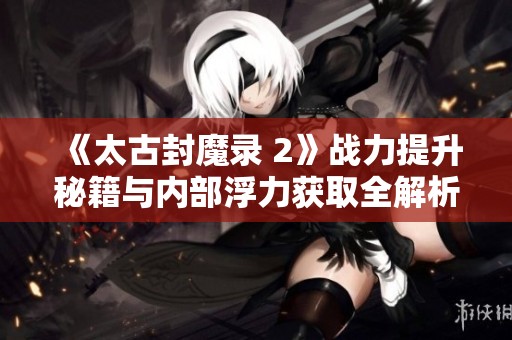 《太古封魔录 2》战力提升秘籍与内部浮力获取全解析