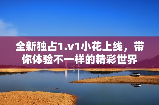 全新独占1.v1小花上线，带你体验不一样的精彩世界