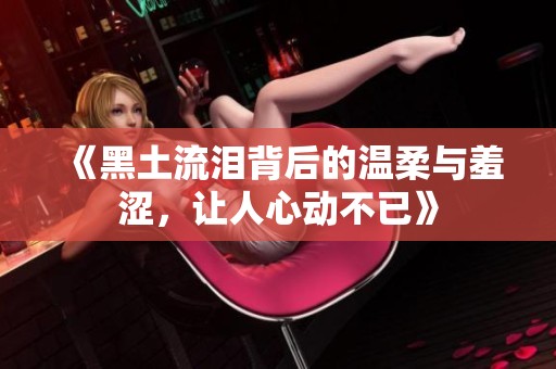《黑土流泪背后的温柔与羞涩，让人心动不已》