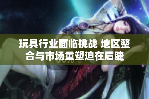 玩具行业面临挑战 地区整合与市场重塑迫在眉睫