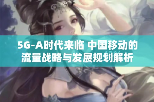 5G-A时代来临 中国移动的流量战略与发展规划解析