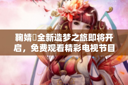 鞠婧祎全新造梦之旅即将开启，免费观看精彩电视节目！