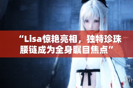 “Lisa惊艳亮相，独特珍珠腰链成为全身瞩目焦点”