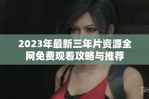 2023年最新三年片资源全网免费观看攻略与推荐
