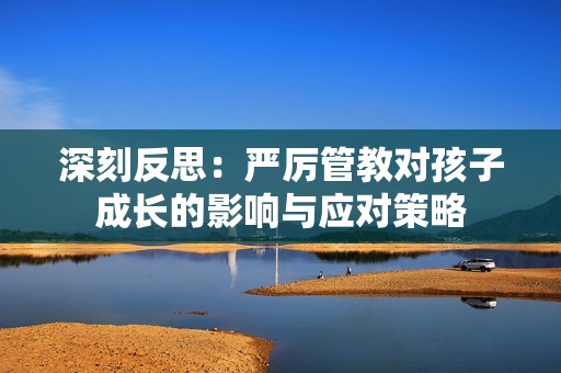 深刻反思：严厉管教对孩子成长的影响与应对策略