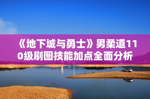 《地下城与勇士》男柔道110级刷图技能加点全面分析与指南