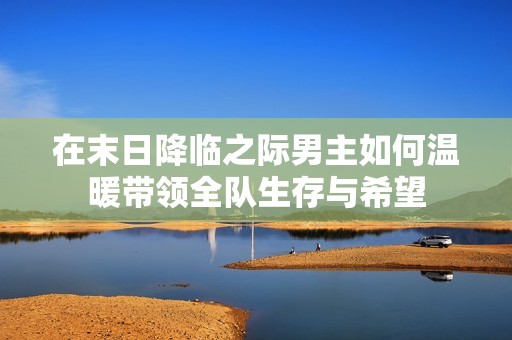 在末日降临之际男主如何温暖带领全队生存与希望