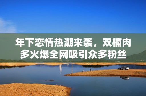 年下恋情热潮来袭，双楠肉多火爆全网吸引众多粉丝