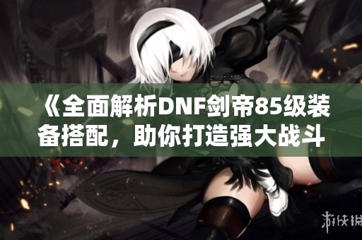 《全面解析DNF剑帝85级装备搭配，助你打造强大战斗力》