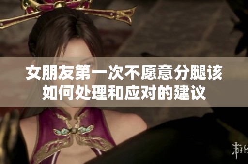 女朋友第一次不愿意分腿该如何处理和应对的建议
