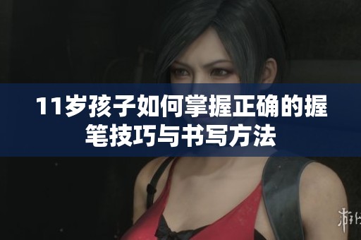 11岁孩子如何掌握正确的握笔技巧与书写方法