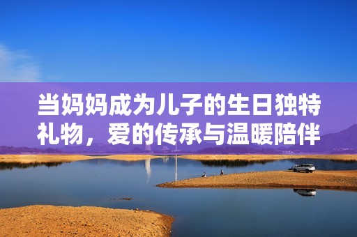 当妈妈成为儿子的生日独特礼物，爱的传承与温暖陪伴