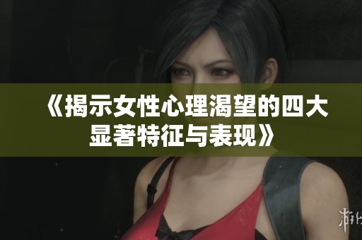 《揭示女性心理渴望的四大显著特征与表现》