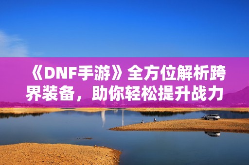 《DNF手游》全方位解析跨界装备，助你轻松提升战力征战四方！