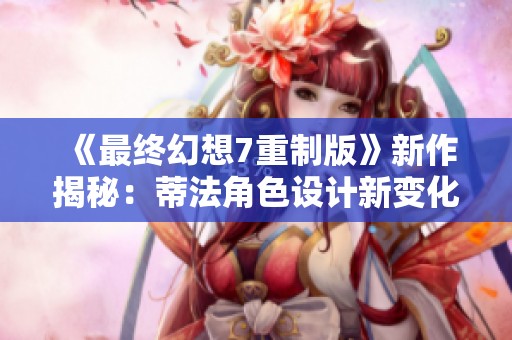 《最终幻想7重制版》新作揭秘：蒂法角色设计新变化与克劳德的冒险展开