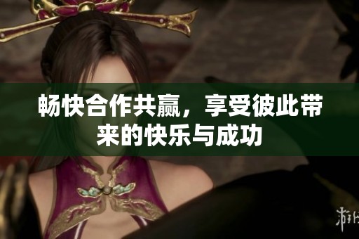 畅快合作共赢，享受彼此带来的快乐与成功