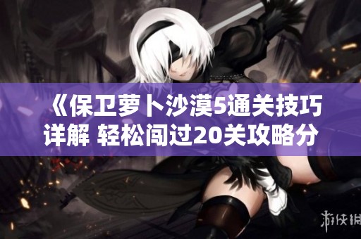《保卫萝卜沙漠5通关技巧详解 轻松闯过20关攻略分享》