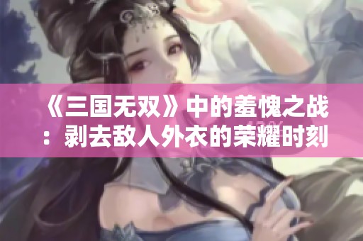 《三国无双》中的羞愧之战：剥去敌人外衣的荣耀时刻
