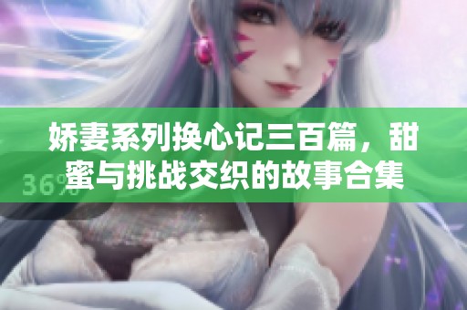 娇妻系列换心记三百篇，甜蜜与挑战交织的故事合集