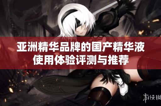 亚洲精华品牌的国产精华液使用体验评测与推荐