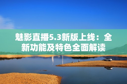 魅影直播5.3新版上线：全新功能及特色全面解读