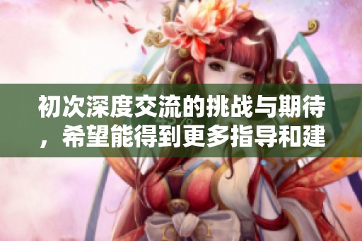 初次深度交流的挑战与期待，希望能得到更多指导和建议