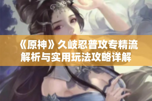 《原神》久岐忍普攻专精流解析与实用玩法攻略详解