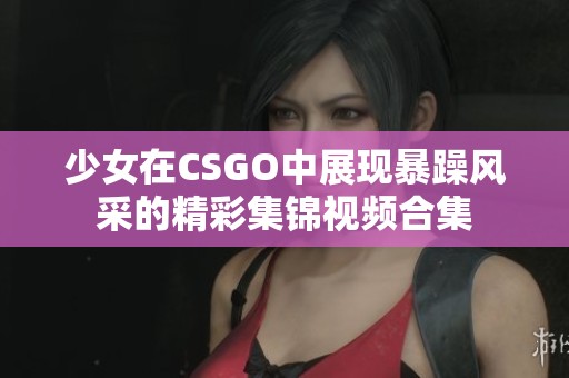 少女在CSGO中展现暴躁风采的精彩集锦视频合集