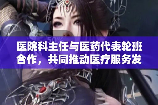 医院科主任与医药代表轮班合作，共同推动医疗服务发展