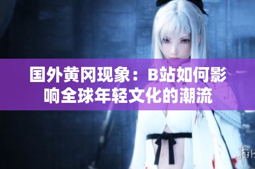 国外黄冈现象：B站如何影响全球年轻文化的潮流