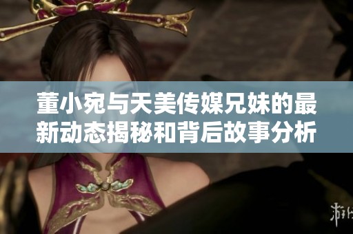 董小宛与天美传媒兄妹的最新动态揭秘和背后故事分析