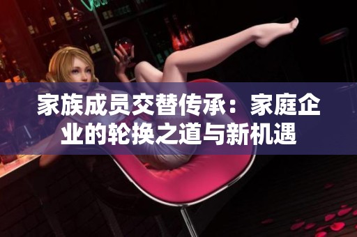 家族成员交替传承：家庭企业的轮换之道与新机遇