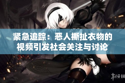 紧急追踪：恶人撕扯衣物的视频引发社会关注与讨论