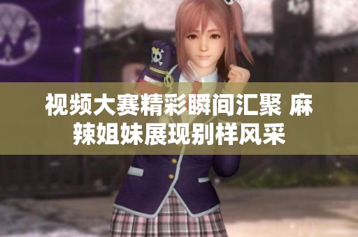 视频大赛精彩瞬间汇聚 麻辣姐妹展现别样风采
