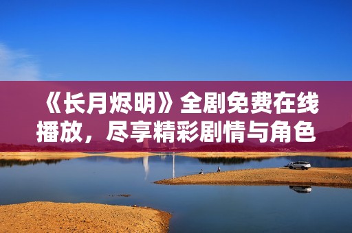 《长月烬明》全剧免费在线播放，尽享精彩剧情与角色魅力