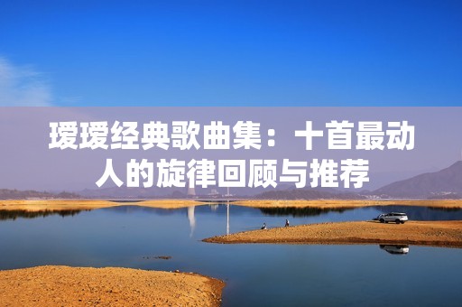 瑷瑷经典歌曲集：十首最动人的旋律回顾与推荐