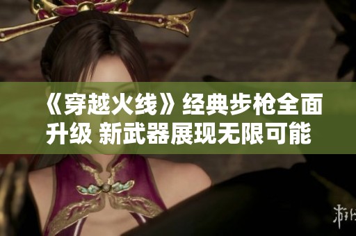 《穿越火线》经典步枪全面升级 新武器展现无限可能