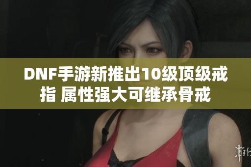 DNF手游新推出10级顶级戒指 属性强大可继承骨戒