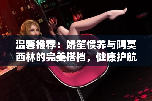 温馨推荐：娇笙惯养与阿莫西林的完美搭档，健康护航每一天