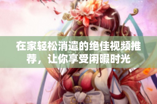 在家轻松消遣的绝佳视频推荐，让你享受闲暇时光
