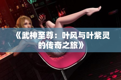 《武神至尊：叶风与叶紫灵的传奇之旅》