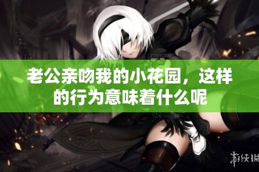 老公亲吻我的小花园，这样的行为意味着什么呢
