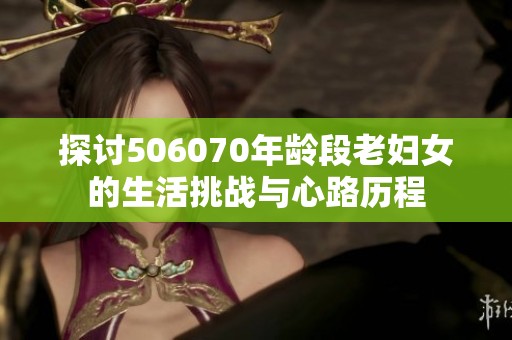 探讨506070年龄段老妇女的生活挑战与心路历程