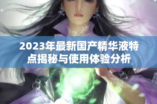 2023年最新国产精华液特点揭秘与使用体验分析