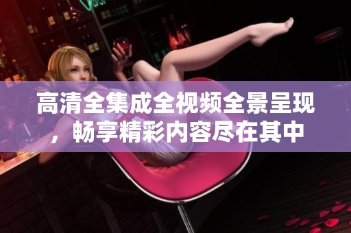 高清全集成全视频全景呈现，畅享精彩内容尽在其中